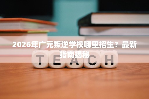 2026年广元叛逆学校哪里招生?最新指南揭秘 2026年广元叛逆学校哪里招生?最新指南揭秘