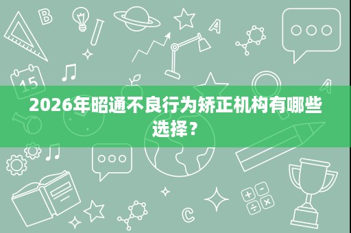 2026年昭通不良行为矫正机构有哪些选择? 2026年昭通不良行为矫正机构有哪些选择?