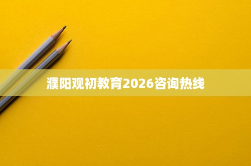 濮阳观初教育2026咨询热线 濮阳观初教育2026咨询热线