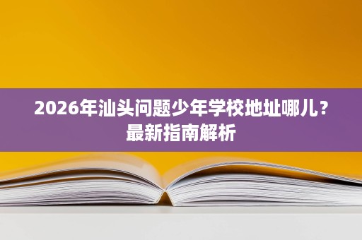 2026年汕头问题少年学校地址哪儿?最新指南解析 2026年汕头问题少年学校地址哪儿?最新指南解析