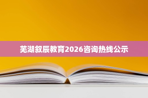芜湖叙辰教育2026咨询热线公示 芜湖叙辰教育2026咨询热线公示