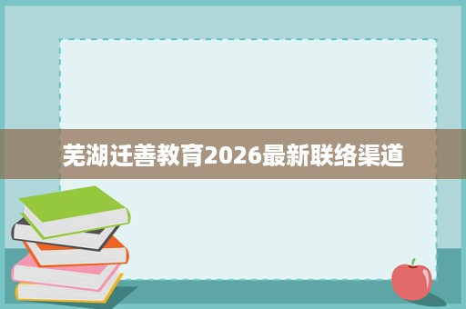 芜湖迁善教育2026最新联络渠道 芜湖迁善教育2026最新联络渠道