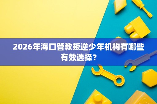 2026年海口管教叛逆少年机构有哪些有效选择? 2026年海口管教叛逆少年机构有哪些有效选择?