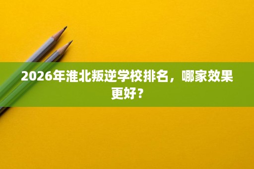 2026年淮北叛逆学校排名,哪家效果更好? 2026年淮北叛逆学校排名,哪家效果更好?