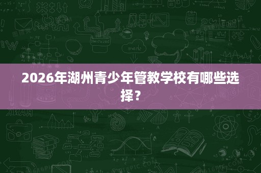 2026年湖州青少年管教学校有哪些选择? 2026年湖州青少年管教学校有哪些选择?
