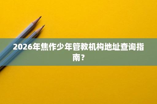 2026年焦作少年管教机构地址查询指南？