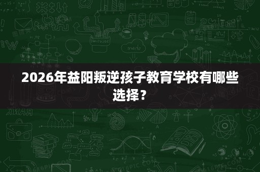 2026年益阳叛逆孩子教育学校有哪些选择? 2026年益阳叛逆孩子教育学校有哪些选择?