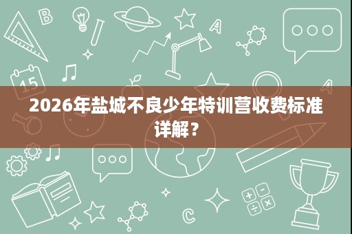 2026年盐城不良少年特训营收费标准详解? 2026年盐城不良少年特训营收费标准详解?
