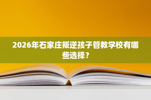 2026年石家庄叛逆孩子管教学校有哪些选择? 2026年石家庄叛逆孩子管教学校有哪些选择?