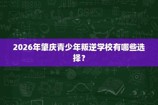 2026年肇庆青少年叛逆学校有哪些选择？