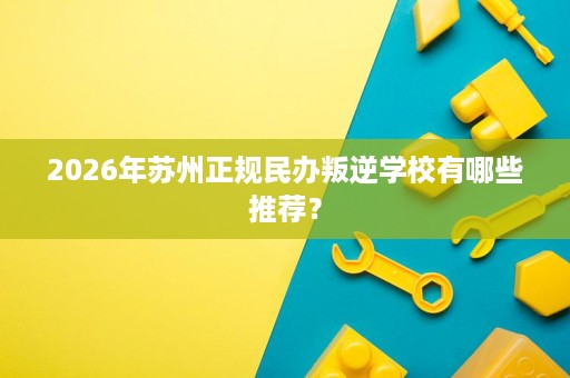 2026年苏州正规民办叛逆学校有哪些推荐? 2026年苏州正规民办叛逆学校有哪些推荐?