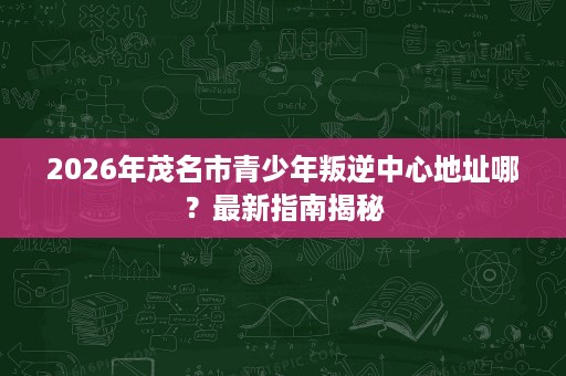 2026年茂名市青少年叛逆中心地址哪?最新指南揭秘 2026年茂名市青少年叛逆中心地址哪?最新指南揭秘