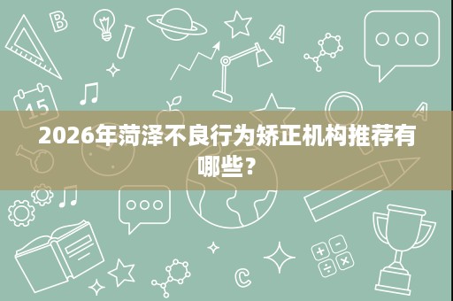 2026年菏泽不良行为矫正机构推荐有哪些? 2026年菏泽不良行为矫正机构推荐有哪些?