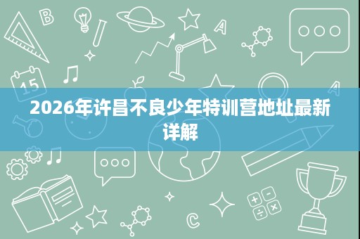 2026年许昌不良少年特训营地址最新详解 2026年许昌不良少年特训营地址最新详解