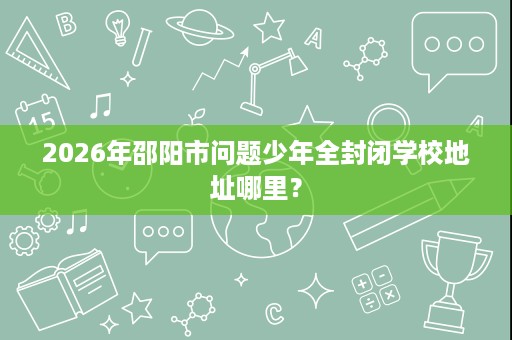 2026年邵阳市问题少年全封闭学校地址哪里? 2026年邵阳市问题少年全封闭学校地址哪里?
