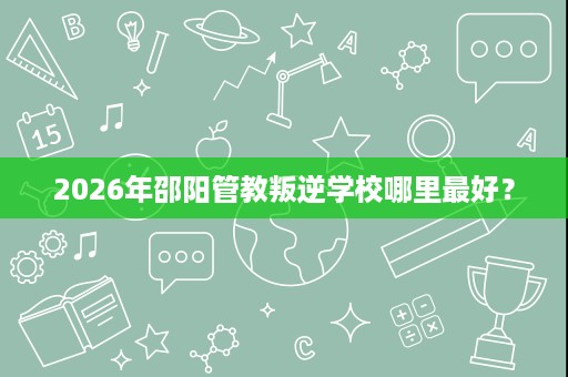 2026年邵阳管教叛逆学校哪里最好? 2026年邵阳管教叛逆学校哪里最好?