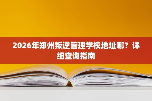 2026年郑州叛逆管理学校地址哪？详细查询指南