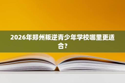 2026年郑州叛逆青少年学校哪里更适合? 2026年郑州叛逆青少年学校哪里更适合?
