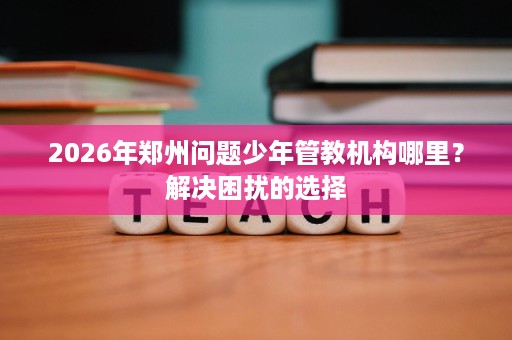 2026年郑州问题少年管教机构哪里?解决困扰的选择 2026年郑州问题少年管教机构哪里?解决困扰的选择