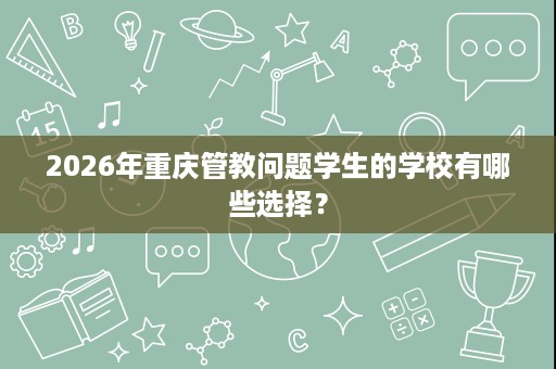 2026年重庆管教问题学生的学校有哪些选择? 2026年重庆管教问题学生的学校有哪些选择?