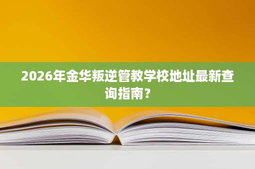2026年金华叛逆管教学校地址最新查询指南? 2026年金华叛逆管教学校地址最新查询指南?