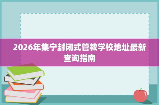 2026年集宁封闭式管教学校地址最新查询指南 2026年集宁封闭式管教学校地址最新查询指南