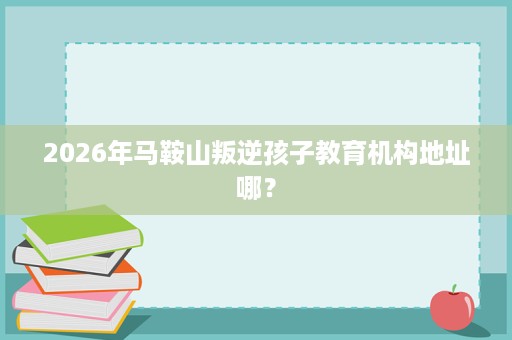 2026年马鞍山叛逆孩子教育机构地址哪? 2026年马鞍山叛逆孩子教育机构地址哪?