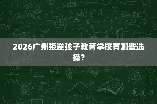 2026广州叛逆孩子教育学校有哪些选择? 2026广州叛逆孩子教育学校有哪些选择?