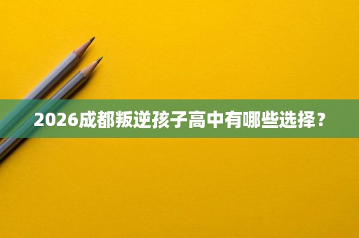 2026成都叛逆孩子高中有哪些选择? 2026成都叛逆孩子高中有哪些选择?