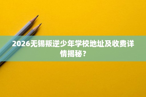 2026无锡叛逆少年学校地址及收费详情揭秘? 2026无锡叛逆少年学校地址及收费详情揭秘?