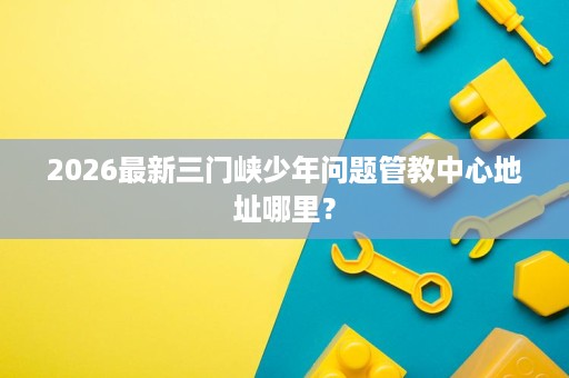 2026最新三门峡少年问题管教中心地址哪里？