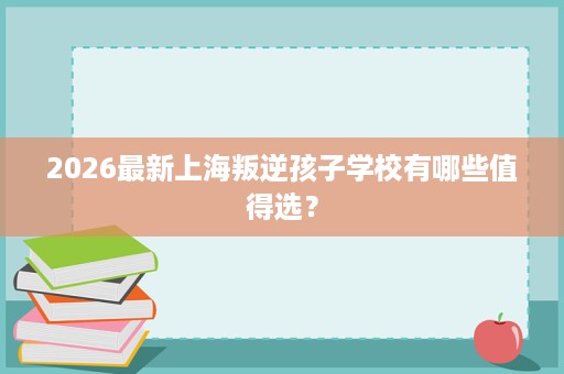 2026最新上海叛逆孩子学校有哪些值得选？