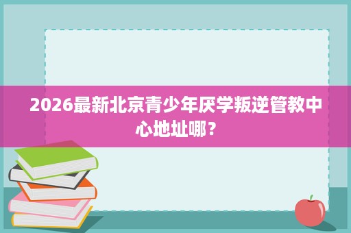 2026最新北京青少年厌学叛逆管教中心地址哪? 2026最新北京青少年厌学叛逆管教中心地址哪?