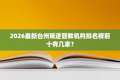 2026最新台州叛逆管教机构排名榜前十有几家？