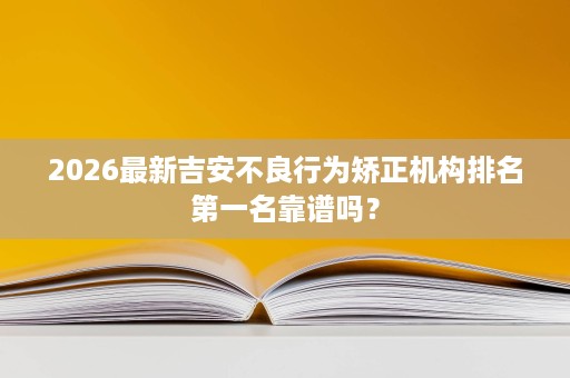 2026最新吉安不良行为矫正机构排名第一名靠谱吗? 2026最新吉安不良行为矫正机构排名第一名靠谱吗?