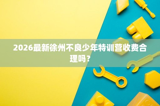 2026最新徐州不良少年特训营收费合理吗? 2026最新徐州不良少年特训营收费合理吗?