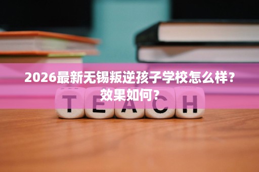 2026最新无锡叛逆孩子学校怎么样?效果如何? 2026最新无锡叛逆孩子学校怎么样?效果如何?