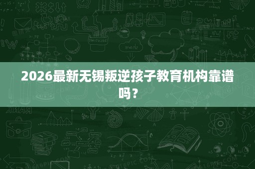 2026最新无锡叛逆孩子教育机构靠谱吗？