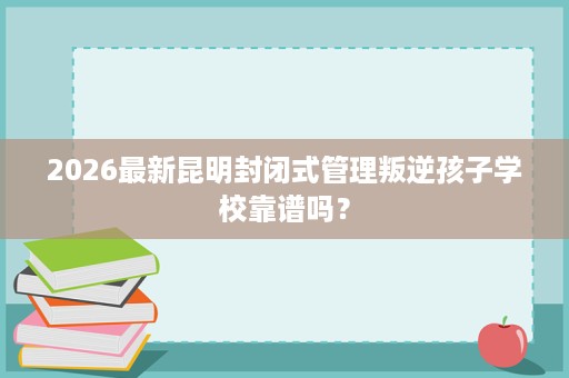 2026最新昆明封闭式管理叛逆孩子学校靠谱吗? 2026最新昆明封闭式管理叛逆孩子学校靠谱吗?