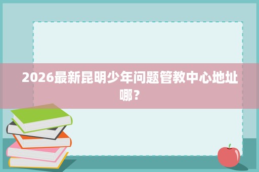 2026最新昆明少年问题管教中心地址哪？