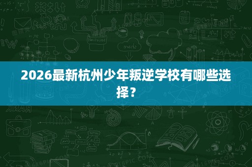 2026最新杭州少年叛逆学校有哪些选择？