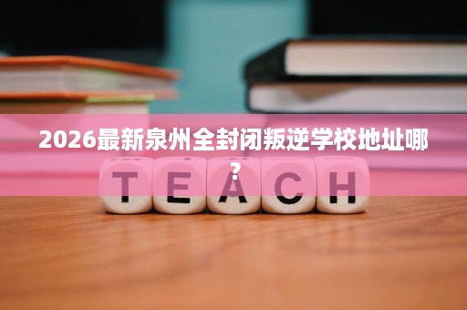 2026最新泉州全封闭叛逆学校地址哪？