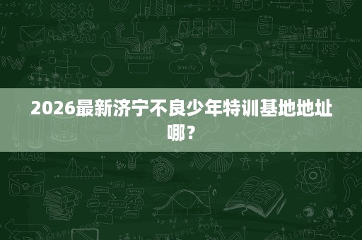 2026最新济宁不良少年特训基地地址哪? 2026最新济宁不良少年特训基地地址哪?