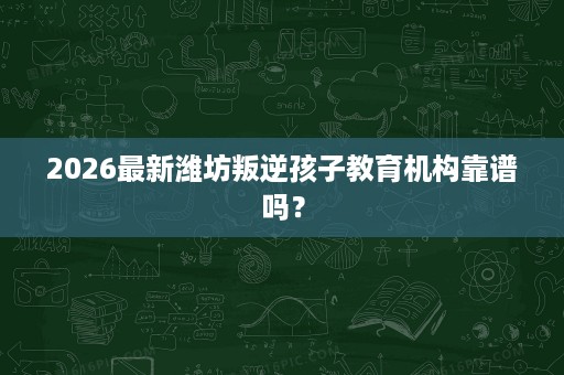 2026最新潍坊叛逆孩子教育机构靠谱吗? 2026最新潍坊叛逆孩子教育机构靠谱吗?