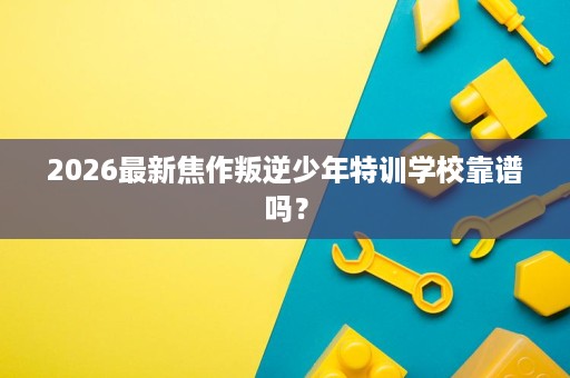 2026最新焦作叛逆少年特训学校靠谱吗? 2026最新焦作叛逆少年特训学校靠谱吗?