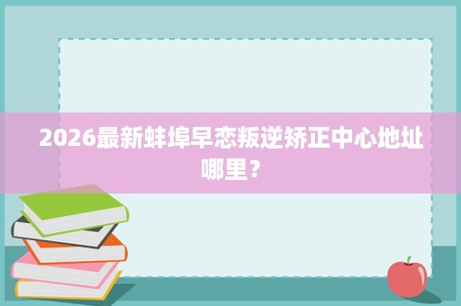 2026最新蚌埠早恋叛逆矫正中心地址哪里? 2026最新蚌埠早恋叛逆矫正中心地址哪里?