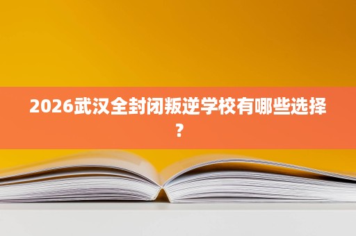 2026武汉全封闭叛逆学校有哪些选择？