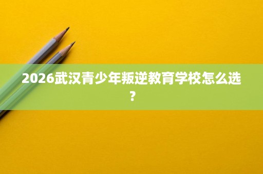 2026武汉青少年叛逆教育学校怎么选？