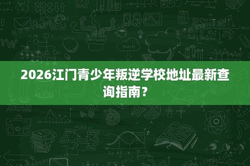 2026江门青少年叛逆学校地址最新查询指南? 2026江门青少年叛逆学校地址最新查询指南?