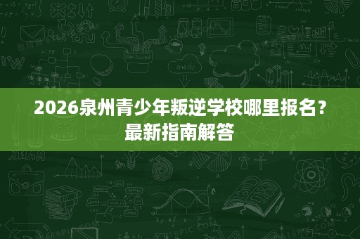 2026泉州青少年叛逆学校哪里报名？最新指南解答
